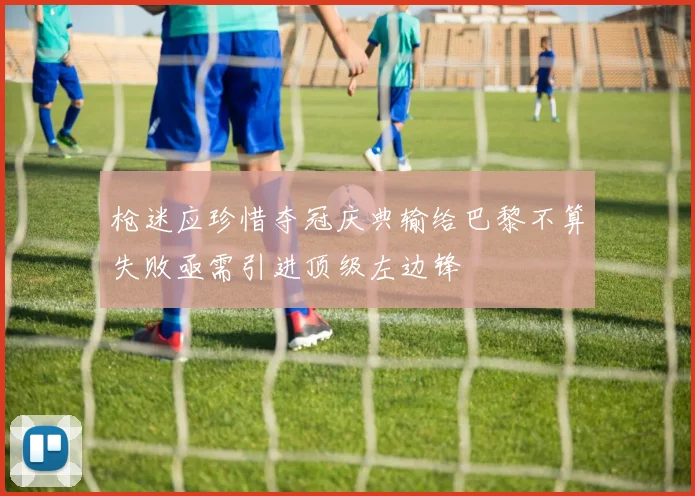 枪迷应珍惜夺冠庆典输给巴黎不算失败亟需引进顶级左边锋