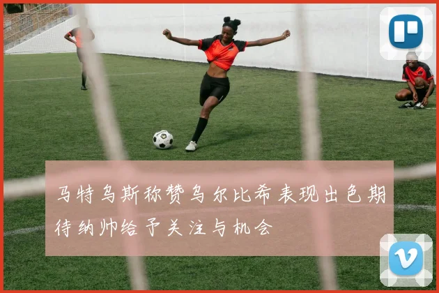 马特乌斯称赞乌尔比希表现出色期待纳帅给予关注与机会