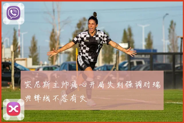 突尼斯主帅痛心开局失利强调对瑞典锋线不容有失