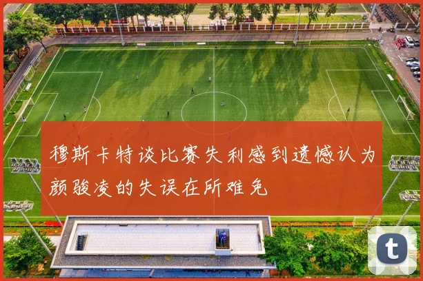 穆斯卡特谈比赛失利感到遗憾认为颜骏凌的失误在所难免