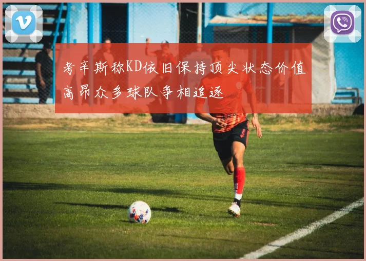 考辛斯称KD依旧保持顶尖状态价值高昂众多球队争相追逐
