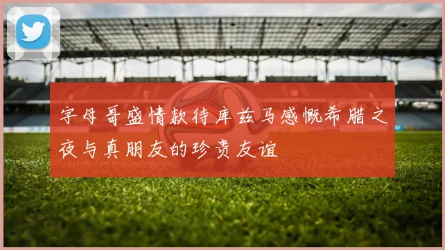 字母哥盛情款待库兹马感慨希腊之夜与真朋友的珍贵友谊
