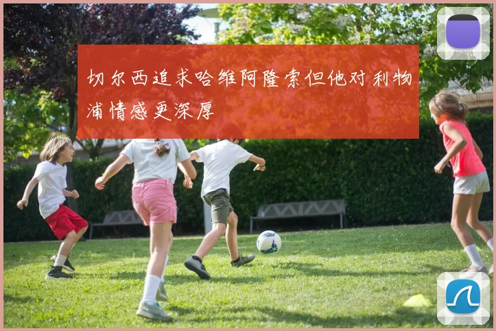 切尔西追求哈维阿隆索但他对利物浦情感更深厚
