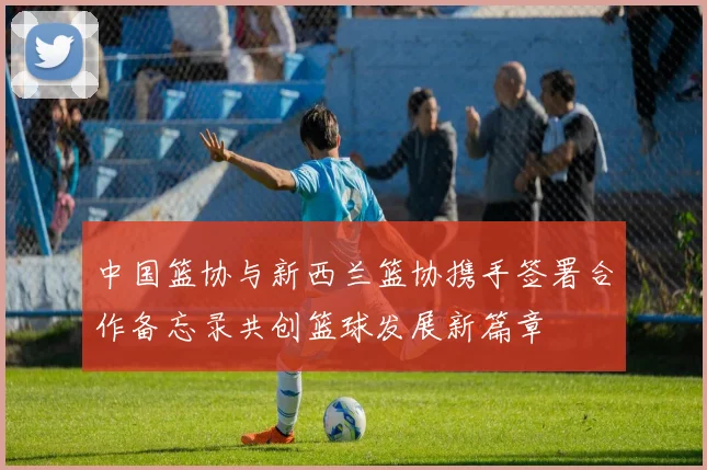 中国篮协与新西兰篮协携手签署合作备忘录共创篮球发展新篇章