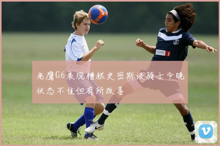 老鹰G6表现糟糕史密斯谈骑士今晚状态不佳但有所改善