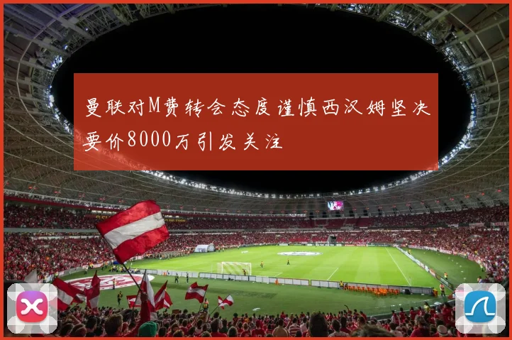 曼联对M费转会态度谨慎西汉姆坚决要价8000万引发关注