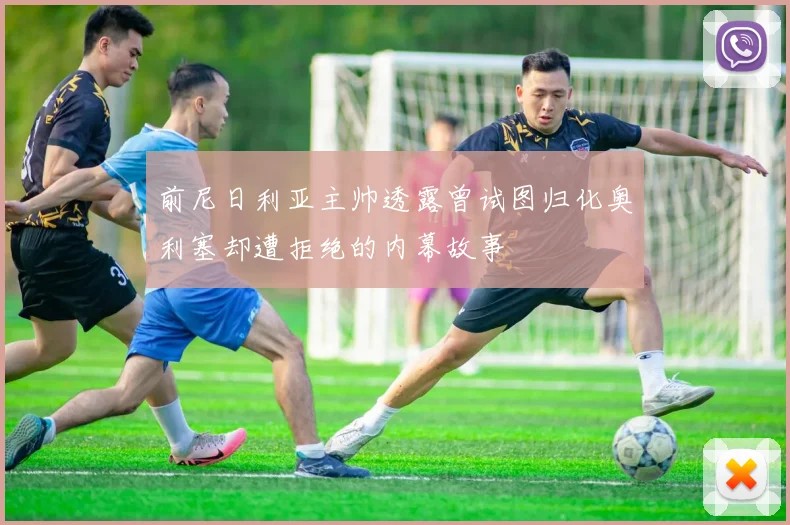 前尼日利亚主帅透露曾试图归化奥利塞却遭拒绝的内幕故事