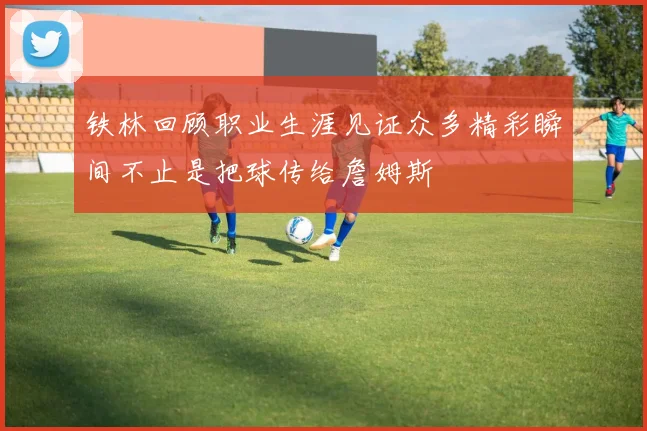 铁林回顾职业生涯见证众多精彩瞬间不止是把球传给詹姆斯
