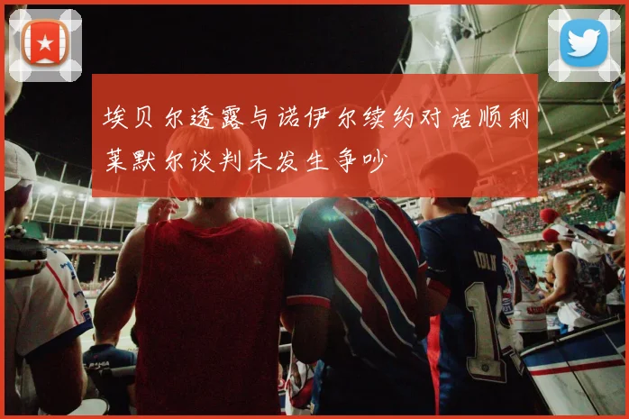 埃贝尔透露与诺伊尔续约对话顺利莱默尔谈判未发生争吵