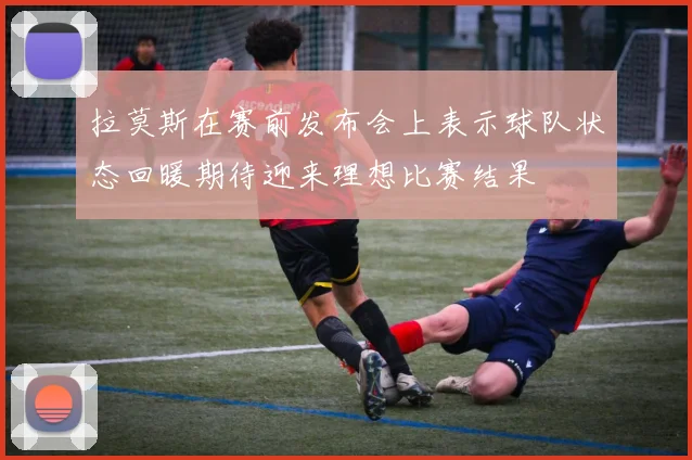 拉莫斯在赛前发布会上表示球队状态回暖期待迎来理想比赛结果
