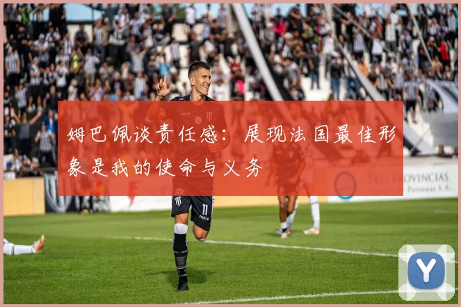 姆巴佩谈责任感：展现法国最佳形象是我的使命与义务