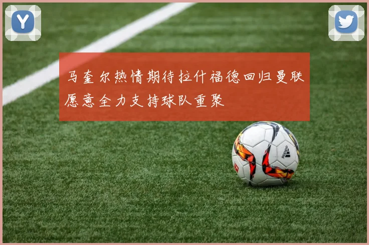 马奎尔热情期待拉什福德回归曼联愿意全力支持球队重聚